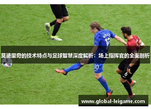 莫德里奇的技术特点与足球智慧深度解析：场上指挥官的全面剖析