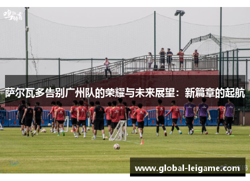 萨尔瓦多告别广州队的荣耀与未来展望：新篇章的起航