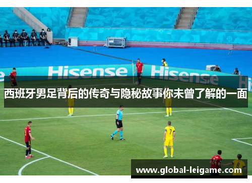西班牙男足背后的传奇与隐秘故事你未曾了解的一面