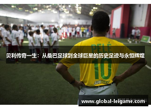 贝利传奇一生：从桑巴足球到全球巨星的历史足迹与永恒辉煌