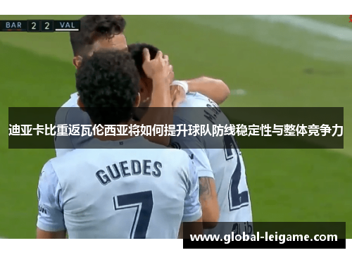 迪亚卡比重返瓦伦西亚将如何提升球队防线稳定性与整体竞争力 迪亚卡比重返瓦伦西亚将如何提升球队防线稳定性与整体竞争力