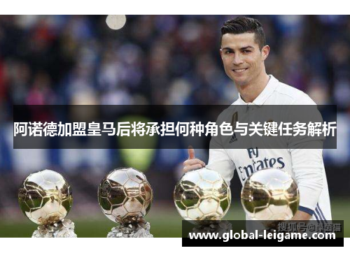 阿诺德加盟皇马后将承担何种角色与关键任务解析 阿诺德加盟皇马后将承担何种角色与关键任务解析