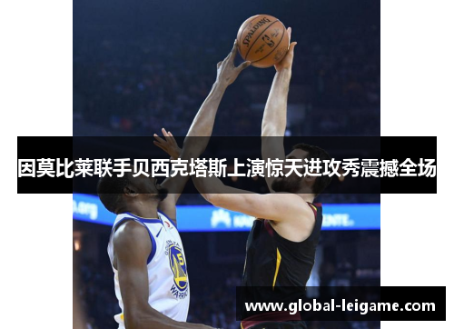 因莫比莱联手贝西克塔斯上演惊天进攻秀震撼全场 因莫比莱联手贝西克塔斯上演惊天进攻秀震撼全场
